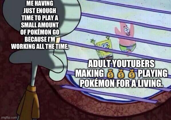 Squidward window | ME HAVING JUST ENOUGH TIME TO PLAY A SMALL AMOUNT OF POKÉMON GO BECAUSE I’M WORKING ALL THE TIME. ADULT YOUTUBERS MAKING 💰 💰 💰 PLAYING POKÉMON FOR A LIVING. | image tagged in squidward window,pokemon,pokemon go,video games,adulting | made w/ Imgflip meme maker