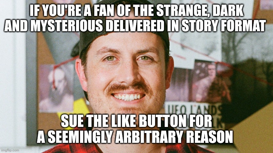 Suing the like button for an arbitrary reason | IF YOU'RE A FAN OF THE STRANGE, DARK AND MYSTERIOUS DELIVERED IN STORY FORMAT; SUE THE LIKE BUTTON FOR A SEEMINGLY ARBITRARY REASON | image tagged in mrballen like button skit | made w/ Imgflip meme maker