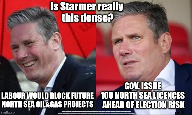 Starmer - 100 new North Sea Oil & Gas licences - Just Stop Oil | Is Starmer really 
this dense? GOV. ISSUE 
100 NORTH SEA LICENCES 
AHEAD OF ELECTION RISK; LABOUR WOULD BLOCK FUTURE NORTH SEA OIL&GAS PROJECTS; #Immigration #Starmerout #Labour #JonLansman #wearecorbyn #KeirStarmer #DianeAbbott #McDonnell #cultofcorbyn #labourisdead #Momentum #labourracism #socialistsunday #nevervotelabour #socialistanyday #Antisemitism #Savile #SavileGate #Paedo #Worboys #GroomingGangs #Paedophile #IllegalImmigration #Immigrants #Invasion #StarmerResign #Starmeriswrong #SirSoftie #SirSofty #PatCullen #Cullen #RCN #nurse #nursing #strikes #SueGray #Blair #Steroids #Economy #JustStopOil #DaleVince #NorthSeaOil | image tagged in starmer north sea oil,labourisdead,starmerout getstarmerout,illegal immigration,stop boats rwanda,ulez tax khan | made w/ Imgflip meme maker