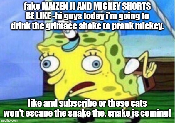 I am a Maizen fan but I hate the fake videos | fake MAIZEN JJ AND MICKEY SHORTS BE LIKE -hi guys today i'm going to drink the grimace shake to prank mickey. like and subscribe or these cats won't escape the snake the, snake is coming! | image tagged in memes,mocking spongebob,fake news | made w/ Imgflip meme maker