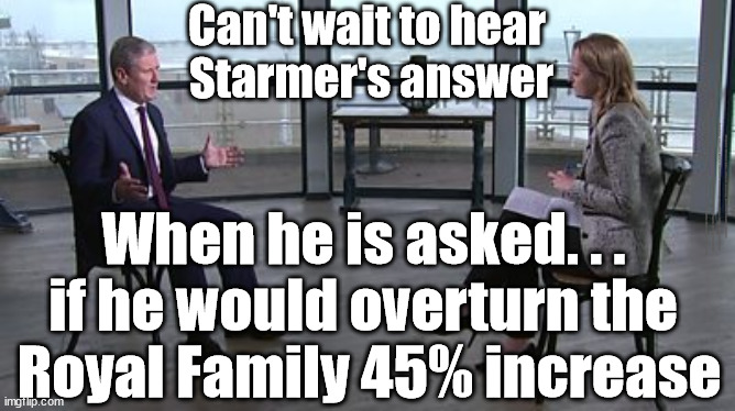 Starmer - 45% increase in Royal Family funding - King Charles | Can't wait to hear 
Starmer's answer; #Immigration #Starmerout #Labour #JonLansman #wearecorbyn #KeirStarmer #DianeAbbott #McDonnell #cultofcorbyn #labourisdead #Momentum #labourracism #socialistsunday #nevervotelabour #socialistanyday #Antisemitism #Savile #SavileGate #Paedo #Worboys #GroomingGangs #Paedophile #IllegalImmigration #Immigrants #Invasion #StarmerResign #Starmeriswrong #SirSoftie #SirSofty #PatCullen #Cullen #RCN #nurse #nursing #strikes #SueGray #Blair #Steroids #Economy #King; When he is asked. . . 
if he would overturn the 
Royal Family 45% increase | image tagged in starmer kuenssberg,starmerout getstarmerout,labourisdead,stop boats rwanda,illegal immigration,ulez tax khan | made w/ Imgflip meme maker