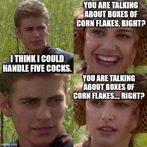 Depending on appetite I guess. | YOU ARE TALKING ABOUT BOXES OF CORN FLAKES, RIGHT? I THINK I COULD HANDLE FIVE COCKS. YOU ARE TALKING ABOUT BOXES OF CORN FLAKES.... RIGHT? | image tagged in anakin,padme,corn flakes,mascots,euphemism | made w/ Imgflip meme maker