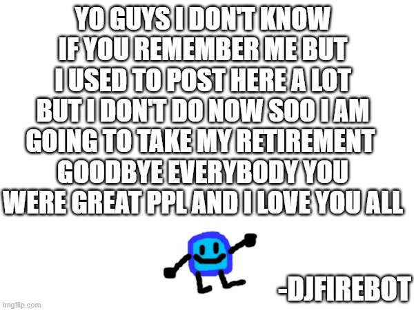 YO GUYS I DON'T KNOW IF YOU REMEMBER ME BUT I USED TO POST HERE A LOT BUT I DON'T DO NOW SOO I AM GOING TO TAKE MY RETIREMENT 
GOODBYE EVERYBODY YOU WERE GREAT PPL AND I LOVE YOU ALL; -DJFIREBOT | made w/ Imgflip meme maker