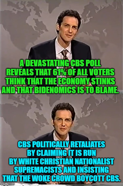 Actually CBS essentially called it's own Dem Party base of viewers gibbering idiots. | A DEVASTATING CBS POLL REVEALS THAT 61% OF ALL VOTERS THINK THAT THE ECONOMY STINKS AND THAT BIDENOMICS IS TO BLAME. CBS POLITICALLY RETALIATES BY CLAIMING IT IS RUN BY WHITE CHRISTIAN NATIONALIST SUPREMACISTS AND INSISTING THAT THE WOKE CROWD BOYCOTT CBS. | image tagged in weekend update with norm | made w/ Imgflip meme maker