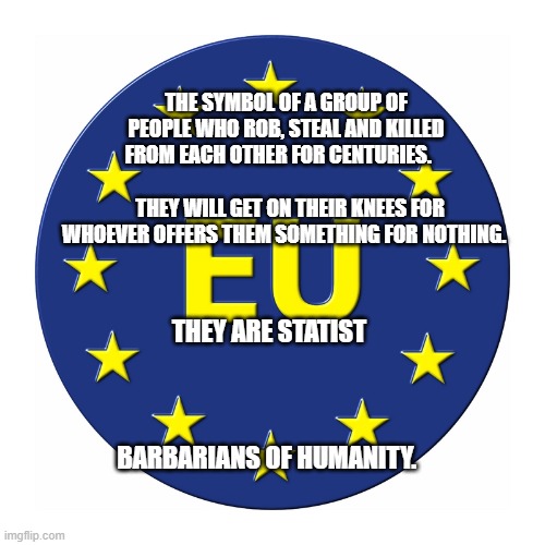 EU EUROPEAN UNION LOGO | THE SYMBOL OF A GROUP OF PEOPLE WHO ROB, STEAL AND KILLED FROM EACH OTHER FOR CENTURIES.                                 
  THEY WILL GET ON THEIR KNEES FOR WHOEVER OFFERS THEM SOMETHING FOR NOTHING. THEY ARE STATIST                                                BARBARIANS OF HUMANITY. | image tagged in eu european union logo | made w/ Imgflip meme maker