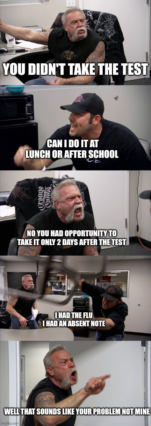 American Chopper Argument | YOU DIDN'T TAKE THE TEST; CAN I DO IT AT LUNCH OR AFTER SCHOOL; NO YOU HAD OPPORTUNITY TO TAKE IT ONLY 2 DAYS AFTER THE TEST; I HAD THE FLU I HAD AN ABSENT NOTE; WELL THAT SOUNDS LIKE YOUR PROBLEM NOT MINE | image tagged in memes,american chopper argument | made w/ Imgflip meme maker