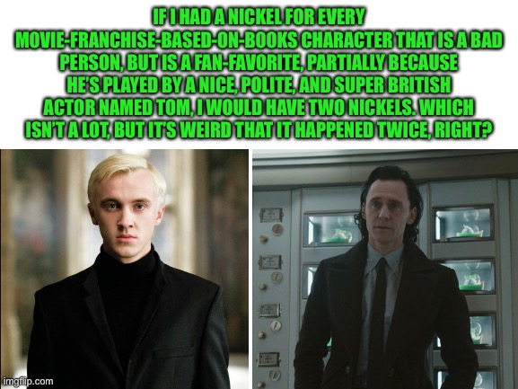 Right? | IF I HAD A NICKEL FOR EVERY MOVIE-FRANCHISE-BASED-ON-BOOKS CHARACTER THAT IS A BAD PERSON, BUT IS A FAN-FAVORITE, PARTIALLY BECAUSE HE’S PLAYED BY A NICE, POLITE, AND SUPER BRITISH ACTOR NAMED TOM, I WOULD HAVE TWO NICKELS. WHICH ISN’T A LOT, BUT IT’S WEIRD THAT IT HAPPENED TWICE, RIGHT? | image tagged in blank white template,doof if i had a nickel | made w/ Imgflip meme maker