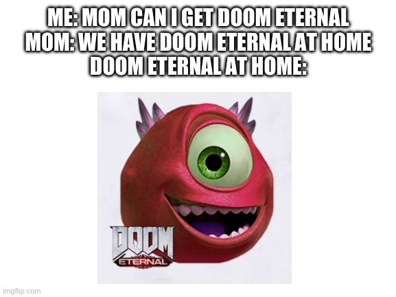I actually have it but I thought this would be funny | ME: MOM CAN I GET DOOM ETERNAL
MOM: WE HAVE DOOM ETERNAL AT HOME
DOOM ETERNAL AT HOME: | image tagged in blank white template | made w/ Imgflip meme maker