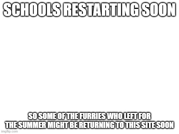 SCHOOLS RESTARTING SOON; SO SOME OF THE FURRIES WHO LEFT FOR THE SUMMER MIGHT BE RETURNING TO THIS SITE SOON | made w/ Imgflip meme maker