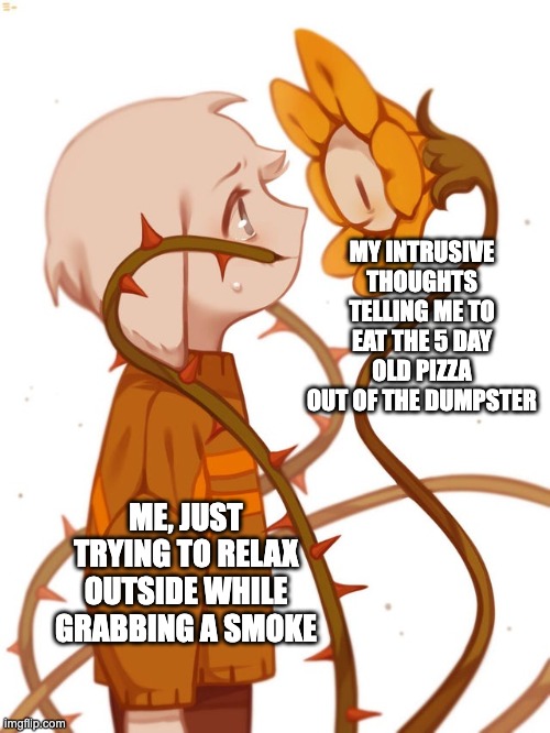 I stg, it always happens at the most random times too | MY INTRUSIVE THOUGHTS TELLING ME TO EAT THE 5 DAY OLD PIZZA OUT OF THE DUMPSTER; ME, JUST TRYING TO RELAX OUTSIDE WHILE GRABBING A SMOKE | image tagged in flowey,asriel,undertale,intrusive thoughts,insanity,dumpster | made w/ Imgflip meme maker