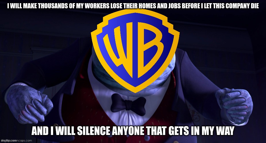 the shady side of modern day warner bros in a nutshell | I WILL MAKE THOUSANDS OF MY WORKERS LOSE THEIR HOMES AND JOBS BEFORE I LET THIS COMPANY DIE; AND I WILL SILENCE ANYONE THAT GETS IN MY WAY | image tagged in monsters inc henry j waternoose,warner bros discovery,dark side | made w/ Imgflip meme maker