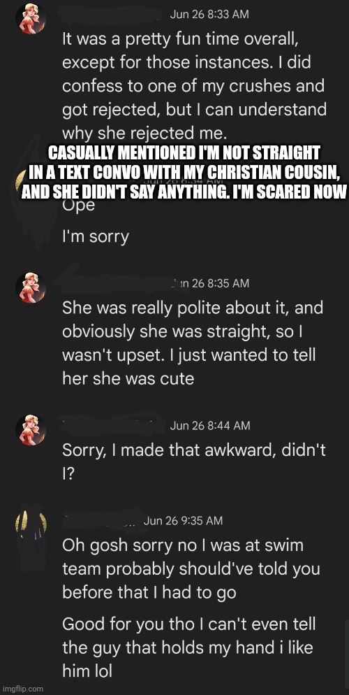 Help | CASUALLY MENTIONED I'M NOT STRAIGHT IN A TEXT CONVO WITH MY CHRISTIAN COUSIN, AND SHE DIDN'T SAY ANYTHING. I'M SCARED NOW | image tagged in lgbtq,coming out,cousin,texting,sans is coming for your kneecaps | made w/ Imgflip meme maker