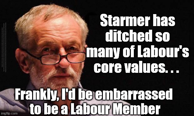 Starmer - Corbyn - embarrassed to be a Member of the Labour Party? | Starmer has 
ditched so 
many of Labour's 
core values. . . #Immigration #Starmerout #Labour #JonLansman #wearecorbyn #KeirStarmer #DianeAbbott #McDonnell #cultofcorbyn #labourisdead #Momentum #labourracism #socialistsunday #nevervotelabour #socialistanyday #Antisemitism #Savile #SavileGate #Paedo #Worboys #GroomingGangs #Paedophile #IllegalImmigration #Immigrants #Invasion #StarmerResign #Starmeriswrong #SirSoftie #SirSofty #PatCullen #Cullen #RCN #nurse #nursing #strikes #SueGray #Blair #Steroids #Economy #Corbyn; Frankly, I'd be embarrassed 
to be a Labour Member | image tagged in cultofcorbyn,starmerout getstarmerout,labourisdead,illegal immigration,stop boats rwanda,ulez taz khan | made w/ Imgflip meme maker