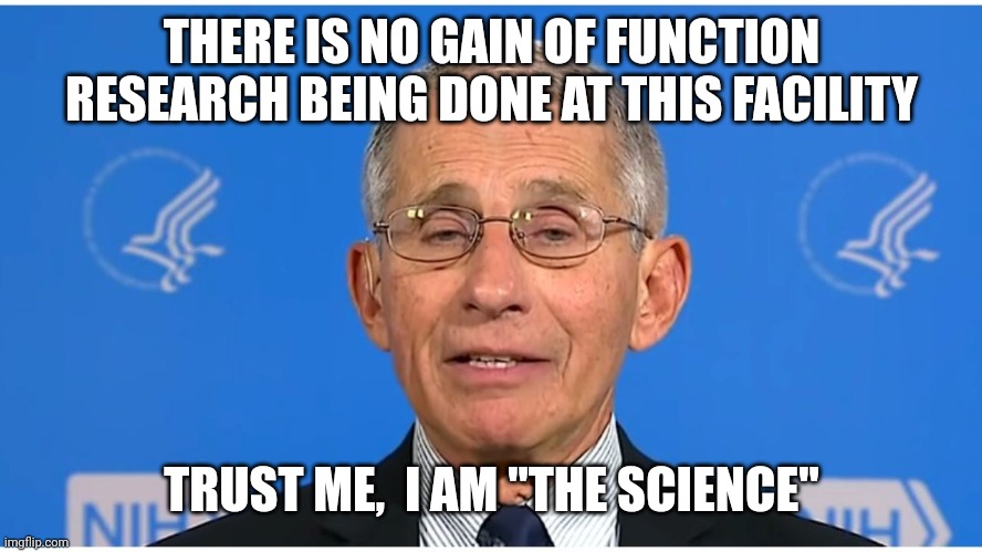 Dr Fauci | THERE IS NO GAIN OF FUNCTION RESEARCH BEING DONE AT THIS FACILITY TRUST ME,  I AM "THE SCIENCE" | image tagged in dr fauci | made w/ Imgflip meme maker