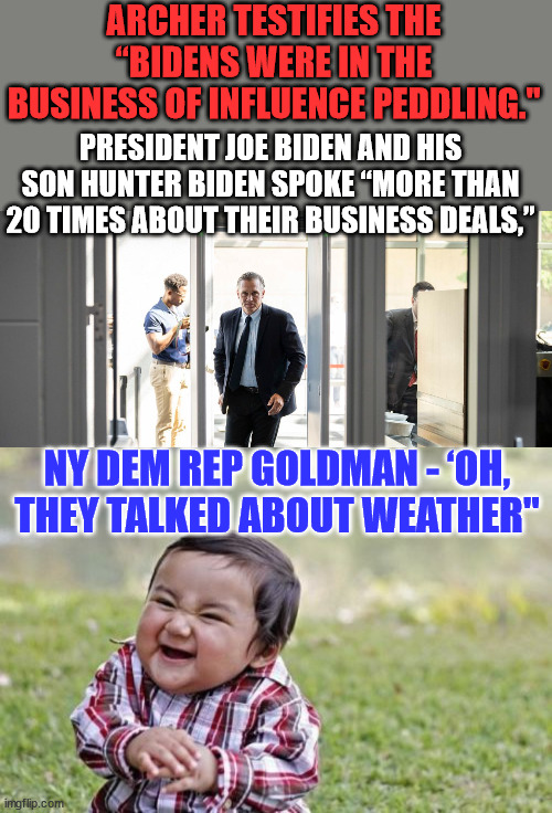Selling the Biden brand... Weather reports... LMAO | ARCHER TESTIFIES THE “BIDENS WERE IN THE BUSINESS OF INFLUENCE PEDDLING."; PRESIDENT JOE BIDEN AND HIS SON HUNTER BIDEN SPOKE “MORE THAN 20 TIMES ABOUT THEIR BUSINESS DEALS,”; NY DEM REP GOLDMAN - ‘OH, THEY TALKED ABOUT WEATHER" | image tagged in memes,biden,crime,family,crooked,doj | made w/ Imgflip meme maker