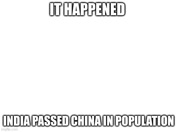 Blank White Template | IT HAPPENED; INDIA PASSED CHINA IN POPULATION | image tagged in blank white template | made w/ Imgflip meme maker