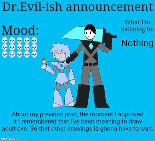 (drawing*) The other one was probably gonna look weird anyway. | 💀💀💀💀💀
💀💀💀💀💀
💀💀💀💀💀; Nothing; About my previous post, the moment I approved it I remembered that I've been meaning to draw adult ove. So that other drawings is gonna have to wait. | image tagged in dr evil-ish new announcement template | made w/ Imgflip meme maker