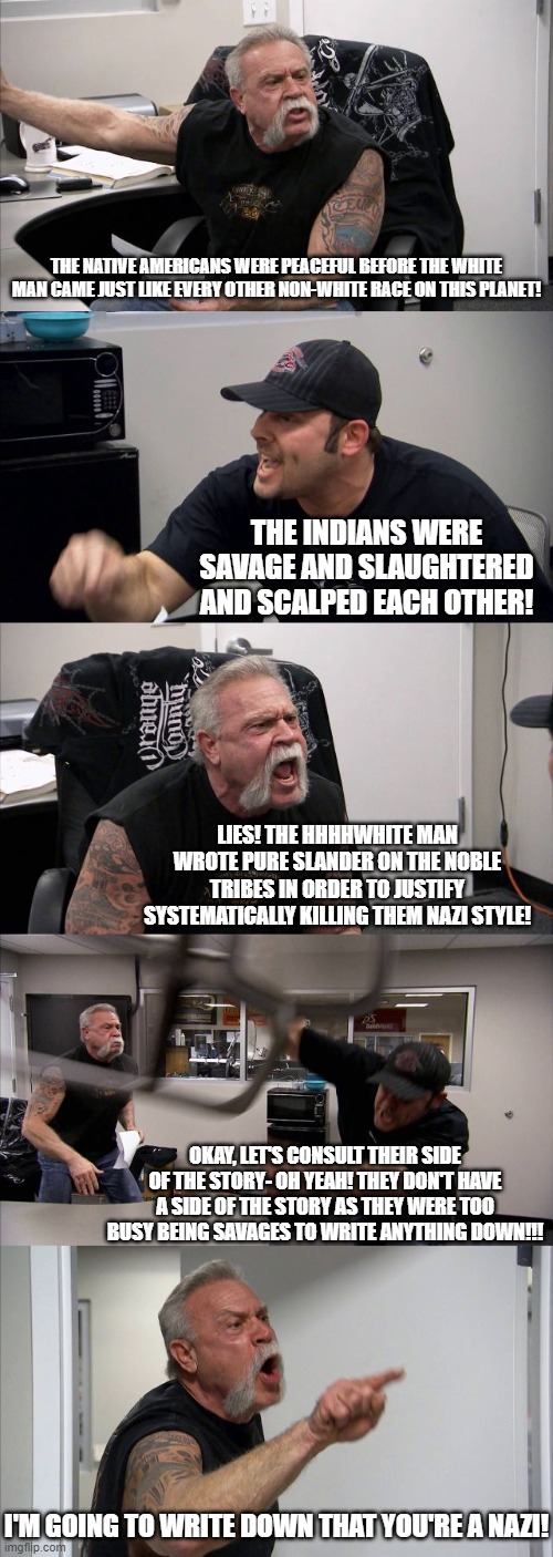 Arguing about Indians | THE NATIVE AMERICANS WERE PEACEFUL BEFORE THE WHITE MAN CAME JUST LIKE EVERY OTHER NON-WHITE RACE ON THIS PLANET! THE INDIANS WERE SAVAGE AND SLAUGHTERED AND SCALPED EACH OTHER! LIES! THE HHHHWHITE MAN WROTE PURE SLANDER ON THE NOBLE TRIBES IN ORDER TO JUSTIFY SYSTEMATICALLY KILLING THEM NAZI STYLE! OKAY, LET'S CONSULT THEIR SIDE OF THE STORY- OH YEAH! THEY DON'T HAVE A SIDE OF THE STORY AS THEY WERE TOO BUSY BEING SAVAGES TO WRITE ANYTHING DOWN!!! I'M GOING TO WRITE DOWN THAT YOU'RE A NAZI! | image tagged in memes,american chopper argument,savages | made w/ Imgflip meme maker