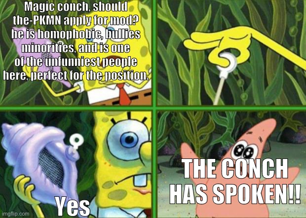 If the conch says it it must be true. This is my official application, leave your response with my secretary | Magic conch, should the-PKMN apply for mod? he is homophobic, bullies minorities, and is one of the unfunniest people here, perfect for the position. THE CONCH HAS SPOKEN!! Yes | image tagged in magic conch | made w/ Imgflip meme maker