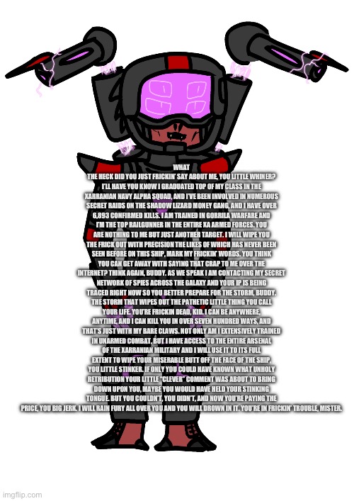 What the heck did you just frickin’ say about me, you little whiner? I’ll have you know I graduated top of my class in the Xarra | WHAT THE HECK DID YOU JUST FRICKIN’ SAY ABOUT ME, YOU LITTLE WHINER? I’LL HAVE YOU KNOW I GRADUATED TOP OF MY CLASS IN THE XARRANIAN NAVY ALPHA SQUAD, AND I’VE BEEN INVOLVED IN NUMEROUS SECRET RAIDS ON THE SHADOW LIZARD MONEY GANG, AND I HAVE OVER 6,893 CONFIRMED KILLS. I AM TRAINED IN GORRILA WARFARE AND I’M THE TOP RAILGUNNER IN THE ENTIRE XA ARMED FORCES. YOU ARE NOTHING TO ME BUT JUST ANOTHER TARGET. I WILL WIPE YOU THE FRICK OUT WITH PRECISION THE LIKES OF WHICH HAS NEVER BEEN SEEN BEFORE ON THIS SHIP, MARK MY FRICKIN’ WORDS. YOU THINK YOU CAN GET AWAY WITH SAYING THAT CRAP TO ME OVER THE INTERNET? THINK AGAIN, BUDDY. AS WE SPEAK I AM CONTACTING MY SECRET NETWORK OF SPIES ACROSS THE GALAXY AND YOUR IP IS BEING TRACED RIGHT NOW SO YOU BETTER PREPARE FOR THE STORM, BUDDY. THE STORM THAT WIPES OUT THE PATHETIC LITTLE THING YOU CALL YOUR LIFE. YOU’RE FRICKIN DEAD, KID. I CAN BE ANYWHERE, ANYTIME, AND I CAN KILL YOU IN OVER SEVEN HUNDRED WAYS, AND THAT’S JUST WITH MY BARE CLAWS. NOT ONLY AM I EXTENSIVELY TRAINED IN UNARMED COMBAT, BUT I HAVE ACCESS TO THE ENTIRE ARSENAL OF THE XARRANIAN MILITARY AND I WILL USE IT TO ITS FULL EXTENT TO WIPE YOUR MISERABLE BUTT OFF THE FACE OF THE SHIP, YOU LITTLE STINKER. IF ONLY YOU COULD HAVE KNOWN WHAT UNHOLY RETRIBUTION YOUR LITTLE “CLEVER” COMMENT WAS ABOUT TO BRING DOWN UPON YOU, MAYBE YOU WOULD HAVE HELD YOUR STINKING TONGUE. BUT YOU COULDN’T, YOU DIDN’T, AND NOW YOU’RE PAYING THE PRICE, YOU BIG JERK. I WILL RAIN FURY ALL OVER YOU AND YOU WILL DROWN IN IT. YOU’RE IN FRICKIN’ TROUBLE, MISTER. | image tagged in general k horr imgflip-bossfights | made w/ Imgflip meme maker