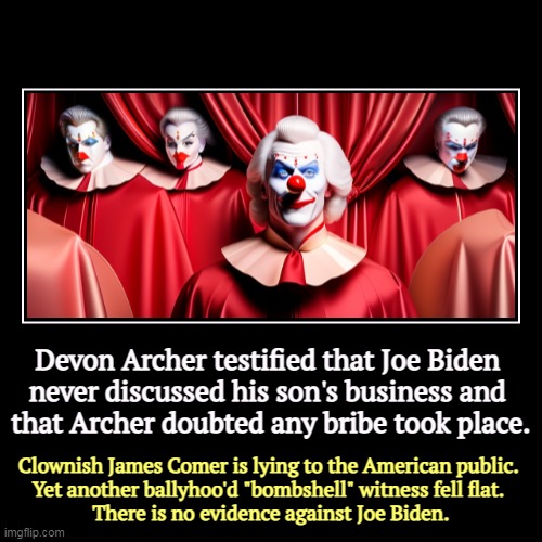 Devon Archer testified that Joe Biden 
never discussed his son's business and 
that Archer doubted any bribe took place. | Clownish James Co | image tagged in funny,demotivationals,jim comer,maga,republicans,clowns | made w/ Imgflip demotivational maker