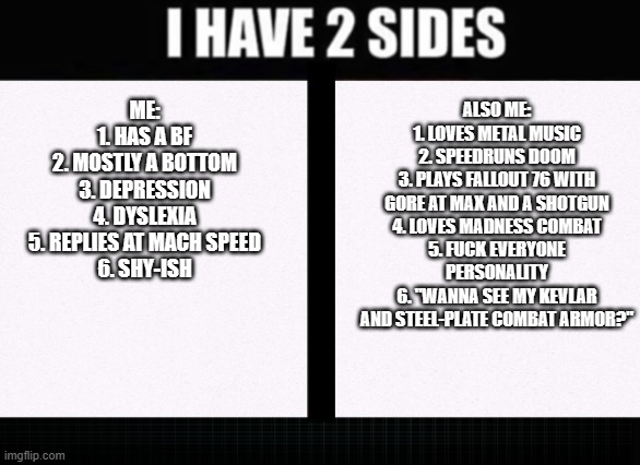 and i somehow have an iq of 130+ | ME:
1. HAS A BF
2. MOSTLY A BOTTOM
3. DEPRESSION
4. DYSLEXIA
5. REPLIES AT MACH SPEED
6. SHY-ISH; ALSO ME:
1. LOVES METAL MUSIC
2. SPEEDRUNS DOOM
3. PLAYS FALLOUT 76 WITH GORE AT MAX AND A SHOTGUN
4. LOVES MADNESS COMBAT
5. FUCK EVERYONE PERSONALITY
6. "WANNA SEE MY KEVLAR AND STEEL-PLATE COMBAT ARMOR?" | image tagged in i have two sides | made w/ Imgflip meme maker