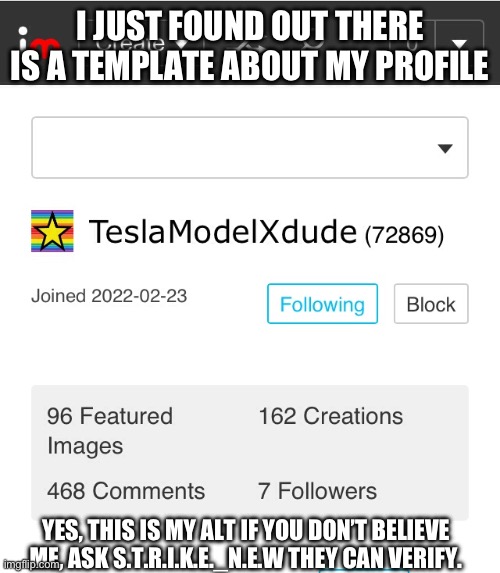 TeslaModelXdudes Alt, S.T.R.I.K.E may have something to do with the creation of this. | I JUST FOUND OUT THERE IS A TEMPLATE ABOUT MY PROFILE; YES, THIS IS MY ALT IF YOU DON’T BELIEVE ME, ASK S.T.R.I.K.E._N.E.W THEY CAN VERIFY. | image tagged in teslamodelxdude | made w/ Imgflip meme maker