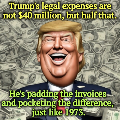 Scamming the rubes yet again. | Trump's legal expenses are not $40 million, but half that. He's padding the invoices 
and pocketing the difference, 
just like 1973. | image tagged in trump loves politics - money dollars dollar bills,trump,stealing,scammer,lying,greedy | made w/ Imgflip meme maker