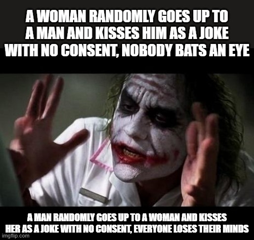 Double standards suck | A WOMAN RANDOMLY GOES UP TO A MAN AND KISSES HIM AS A JOKE WITH NO CONSENT, NOBODY BATS AN EYE; A MAN RANDOMLY GOES UP TO A WOMAN AND KISSES HER AS A JOKE WITH NO CONSENT, EVERYONE LOSES THEIR MINDS | image tagged in joker everyone loses their minds | made w/ Imgflip meme maker
