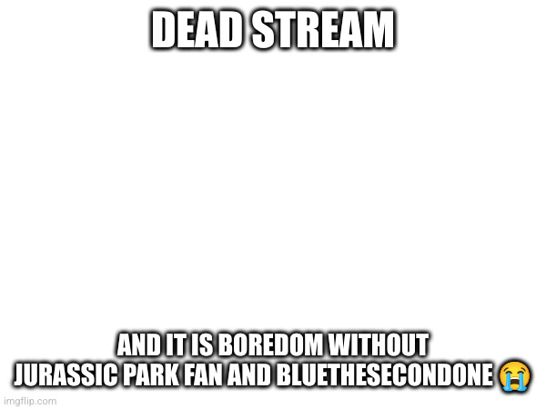 DEAD STREAM; AND IT IS BOREDOM WITHOUT JURASSIC PARK FAN AND BLUETHESECONDONE 😭 | made w/ Imgflip meme maker