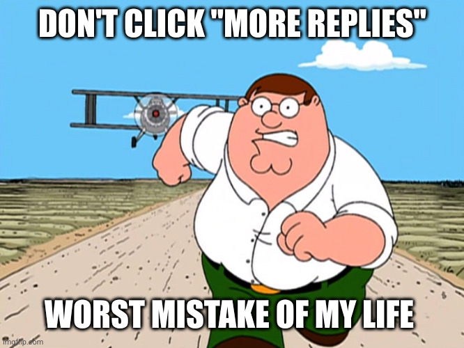 Peter Griffin running away | DON'T CLICK "MORE REPLIES"; WORST MISTAKE OF MY LIFE | image tagged in peter griffin running away | made w/ Imgflip meme maker