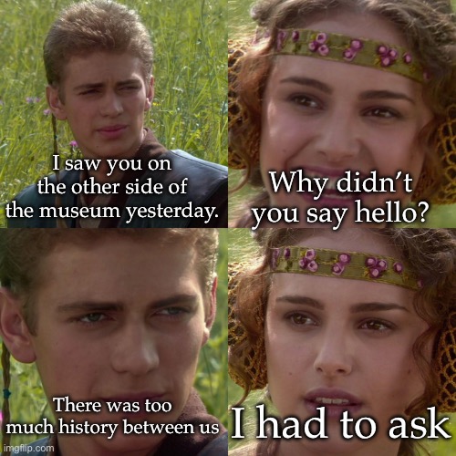 History | I saw you on the other side of the museum yesterday. Why didn’t you say hello? There was too much history between us; I had to ask | image tagged in anakin padme 4 panel,museum,history | made w/ Imgflip meme maker