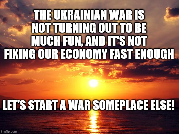 Sunset | THE UKRAINIAN WAR IS NOT TURNING OUT TO BE MUCH FUN, AND IT'S NOT FIXING OUR ECONOMY FAST ENOUGH; LET'S START A WAR SOMEPLACE ELSE! | image tagged in sunset | made w/ Imgflip meme maker