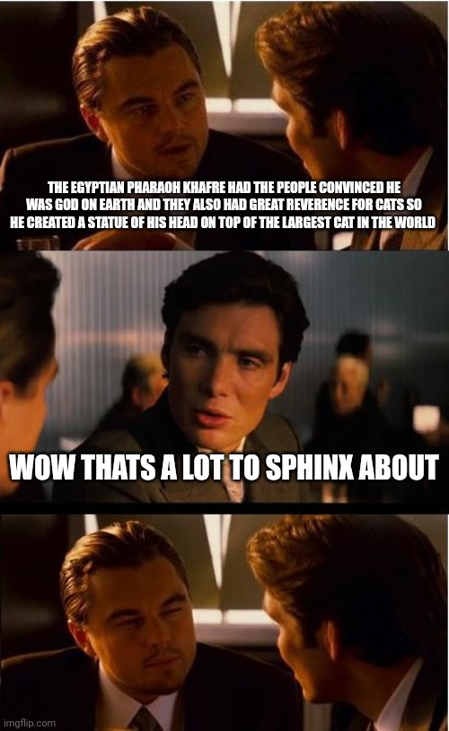 Inception | THE EGYPTIAN PHARAOH KHAFRE HAD THE PEOPLE CONVINCED HE WAS GOD ON EARTH AND THEY ALSO HAD GREAT REVERENCE FOR CATS SO HE CREATED A STATUE OF HIS HEAD ON TOP OF THE LARGEST CAT IN THE WORLD; WOW THATS A LOT TO SPHINX ABOUT | image tagged in memes,inception | made w/ Imgflip meme maker