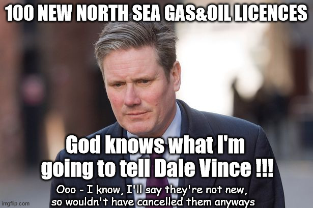 Starmer - God knows what I'm going to tell Dale Vince !!! | 100 NEW NORTH SEA GAS&OIL LICENCES; God knows what I'm 
going to tell Dale Vince !!! Ooo - I know, I'll say they're not new, 
so wouldn't have cancelled them anyways | image tagged in just stop oil,starmerout getstarmerout,labourisdead,illegal immigration,stop boats rwanda,starmer ulez tax khan | made w/ Imgflip meme maker