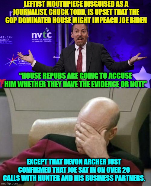 The MSM defense for the Biden Crime family consists of "It's not wrong when leftists do it!" | LEFTIST MOUTHPIECE DISGUISED AS A JOURNALIST, CHUCK TODD, IS UPSET THAT THE GOP DOMINATED HOUSE MIGHT IMPEACH JOE BIDEN; “HOUSE REPUBS ARE GOING TO ACCUSE HIM WHETHER THEY HAVE THE EVIDENCE OR NOT!"; EXCEPT THAT DEVON ARCHER JUST CONFIRMED THAT JOE SAT IN ON OVER 20 CALLS WITH HUNTER AND HIS BUSINESS PARTNERS. | image tagged in yep | made w/ Imgflip meme maker