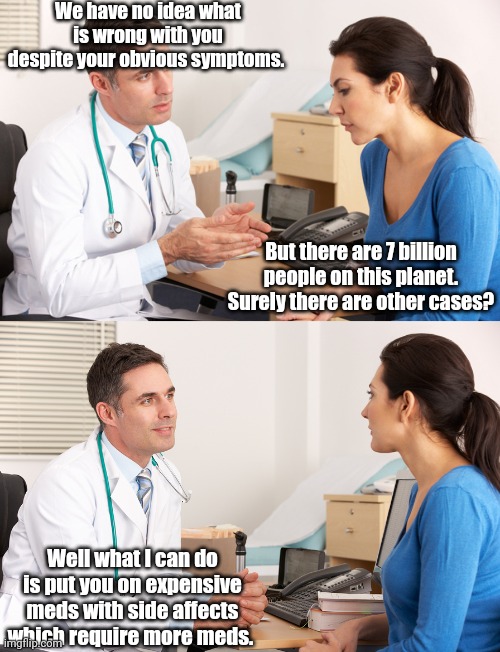 U.S. healthcare in a nutshell | We have no idea what is wrong with you despite your obvious symptoms. But there are 7 billion people on this planet. Surely there are other cases? Well what I can do is put you on expensive meds with side affects which require more meds. | image tagged in doctor talking to patient,healthcare,big pharma,pharmacy,doctors | made w/ Imgflip meme maker