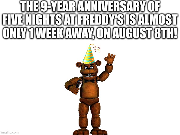 FNaF is almost 9 years old | THE 9-YEAR ANNIVERSARY OF FIVE NIGHTS AT FREDDY'S IS ALMOST ONLY 1 WEEK AWAY, ON AUGUST 8TH! | image tagged in fnaf | made w/ Imgflip meme maker