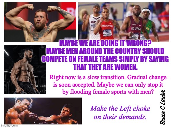 Guy versus Guy | MAYBE WE ARE DOING IT WRONG?
MAYBE MEN AROUND THE COUNTRY SHOULD
COMPETE ON FEMALE TEAMS SIMPLY BY SAYING
THAT THEY ARE WOMEN. Right now is a slow transition. Gradual change
is soon accepted. Maybe we can only stop it
by flooding female sports with men? Make the Left choke
on their demands. Bruce C Linder | image tagged in men,male athletes,faster,stronger,bigger,better | made w/ Imgflip meme maker