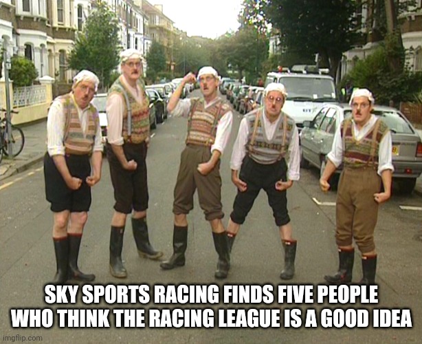 Monty Python Gumbys | SKY SPORTS RACING FINDS FIVE PEOPLE WHO THINK THE RACING LEAGUE IS A GOOD IDEA | image tagged in monty python gumbys | made w/ Imgflip meme maker