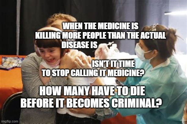 KIDS COVID VACCINE BOOSTER SHOT | WHEN THE MEDICINE IS KILLING MORE PEOPLE THAN THE ACTUAL DISEASE IS                            
                                    ISN'T IT TIME TO STOP CALLING IT MEDICINE? HOW MANY HAVE TO DIE BEFORE IT BECOMES CRIMINAL? | image tagged in kids covid vaccine booster shot | made w/ Imgflip meme maker