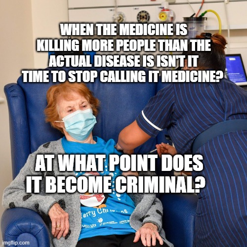 COVID Vaccine | WHEN THE MEDICINE IS KILLING MORE PEOPLE THAN THE ACTUAL DISEASE IS ISN'T IT TIME TO STOP CALLING IT MEDICINE? AT WHAT POINT DOES IT BECOME CRIMINAL? | image tagged in covid vaccine | made w/ Imgflip meme maker