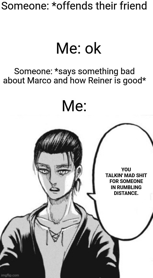 You talkin' mad shit for someone in rumbling distance bro | Someone: *offends their friend; Me: ok; Someone: *says something bad about Marco and how Reiner is good*; Me:; YOU TALKIN' MAD SHIT FOR SOMEONE IN RUMBLING DISTANCE. | image tagged in blank white template,you talkin' mad shit for someone in rumbling distance,snk,aot,attack on titan,shingeki no kyojin | made w/ Imgflip meme maker
