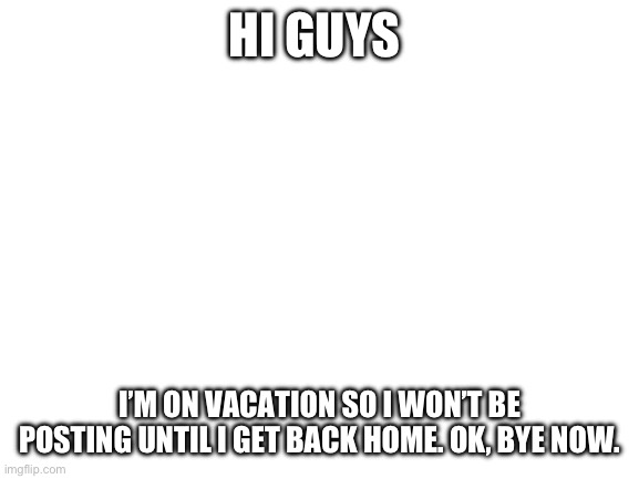 Another update | HI GUYS; I’M ON VACATION SO I WON’T BE POSTING UNTIL I GET BACK HOME. OK, BYE NOW. | image tagged in blank white template | made w/ Imgflip meme maker