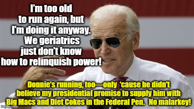 Why Biden and Trump Run | I’m too old to run again, but I’m doing it anyway.  We geriatrics just don’t know how to relinquish power! Donnie’s running, too—only  ‘cause he didn’t believe my presidential promise to supply him with Big Macs and Diet Cokes in the Federal Pen.   No malarkey! | image tagged in maga,smilin biden,trump,donald trump,joe biden,liberal vs conservative | made w/ Imgflip meme maker