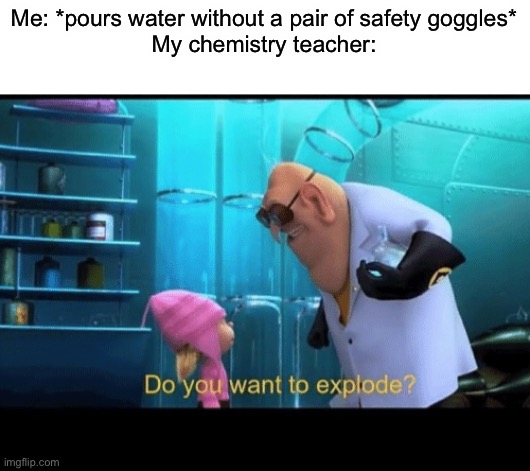 Why I hate chemistry | Me: *pours water without a pair of safety goggles*
My chemistry teacher: | image tagged in do you want to explode,memes,funny,school,science,chemistry | made w/ Imgflip meme maker