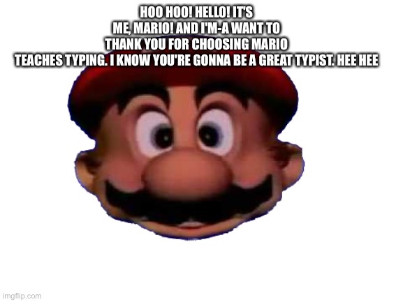 Mario head | HOO HOO! HELLO! IT'S ME, MARIO! AND I'M-A WANT TO THANK YOU FOR CHOOSING MARIO TEACHES TYPING. I KNOW YOU'RE GONNA BE A GREAT TYPIST. HEE HEE | image tagged in mario head | made w/ Imgflip meme maker