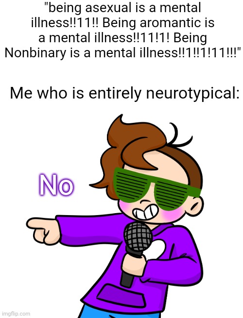 I am 100% neurotypical (crazy I know) so like?? | "being asexual is a mental illness!!11!! Being aromantic is a mental illness!!11!1! Being Nonbinary is a mental illness!!1!!1!11!!!"; Me who is entirely neurotypical:; No | image tagged in gummy pointing with microphone and sunglasses | made w/ Imgflip meme maker