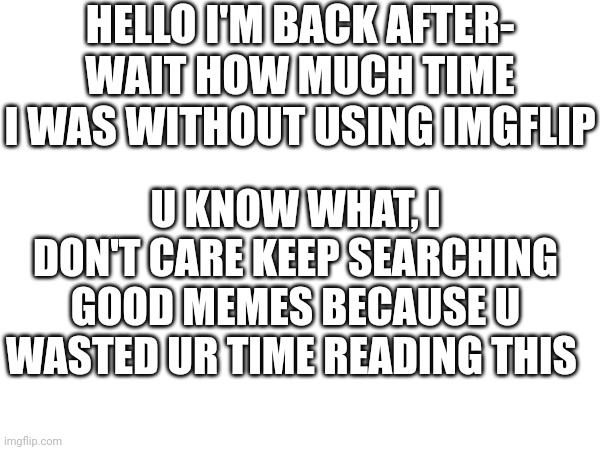 memememeghukaguic | HELLO I'M BACK AFTER-
WAIT HOW MUCH TIME I WAS WITHOUT USING IMGFLIP; U KNOW WHAT, I DON'T CARE KEEP SEARCHING GOOD MEMES BECAUSE U WASTED UR TIME READING THIS | image tagged in this is a tag | made w/ Imgflip meme maker