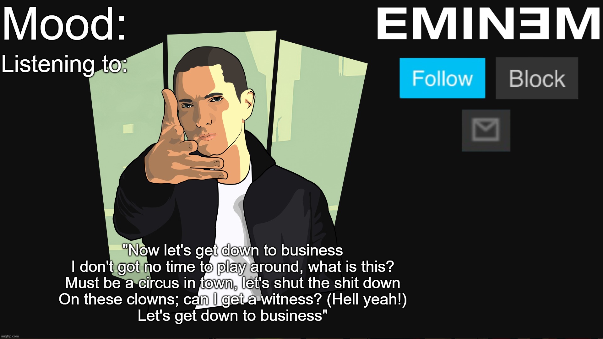 Mood:; Listening to:; "Now let's get down to business
I don't got no time to play around, what is this?
Must be a circus in town, let's shut the shit down
On these clowns; can I get a witness? (Hell yeah!)
Let's get down to business" | made w/ Imgflip meme maker